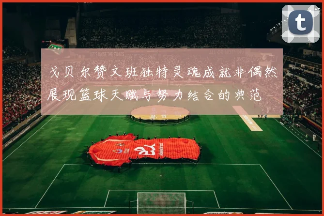 戈贝尔赞文班独特灵魂成就非偶然展现篮球天赋与努力结合的典范