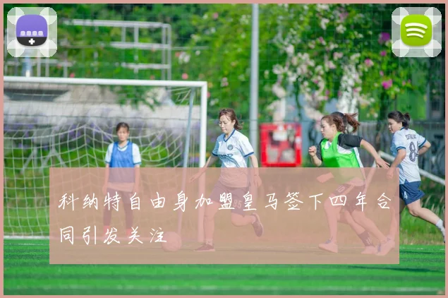 科纳特自由身加盟皇马签下四年合同引发关注
