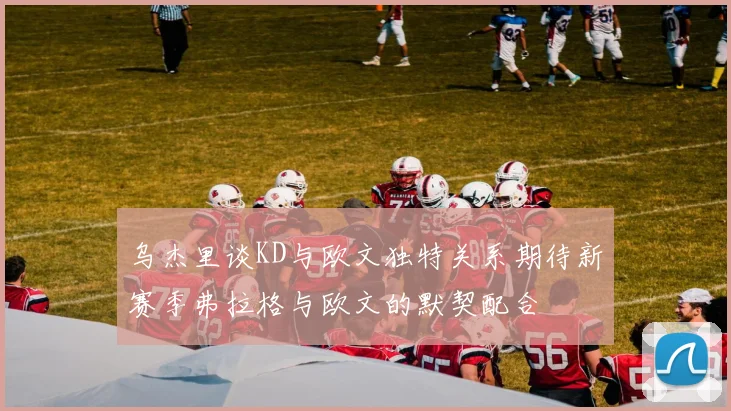 乌杰里谈KD与欧文独特关系期待新赛季弗拉格与欧文的默契配合